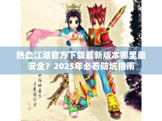 热血江湖官方下载最新版本哪里最安全？2025年必看防坑指南