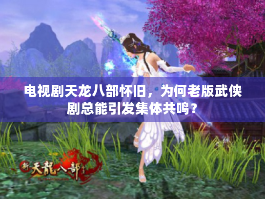 电视剧天龙八部怀旧，为何老版武侠剧总能引发集体共鸣？