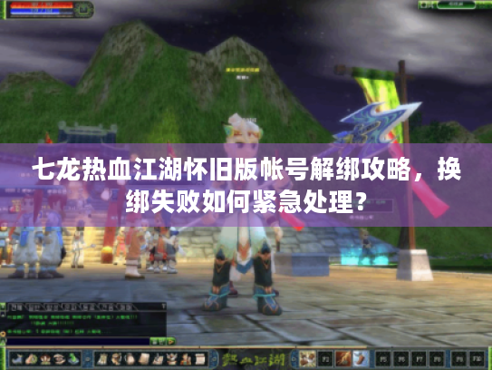 七龙热血江湖怀旧版帐号解绑攻略，换绑失败如何紧急处理？