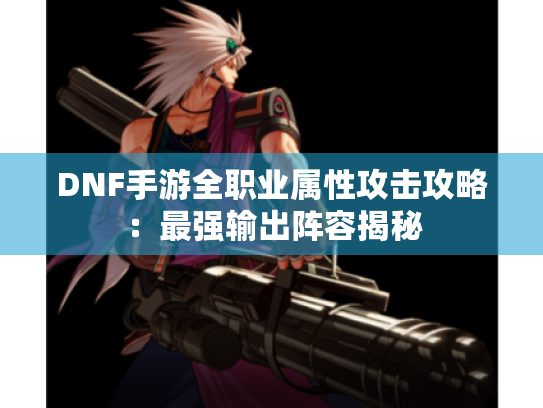 DNF手游全职业属性攻击攻略：最强输出阵容揭秘