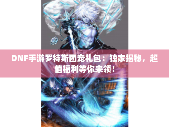 DNF手游罗特斯团宠礼包：独家揭秘，超值福利等你来领！