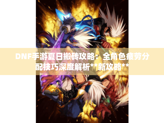 DNF手游夏日搬砖攻略：全角色疲劳分配技巧深度解析**新攻略**