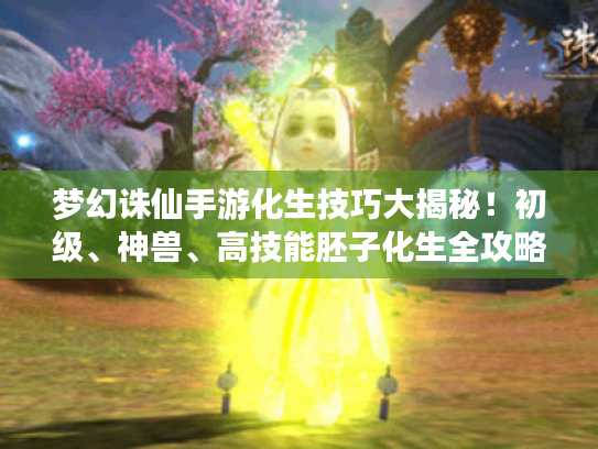 梦幻诛仙手游化生技巧大揭秘！初级、神兽、高技能胚子化生全攻略
