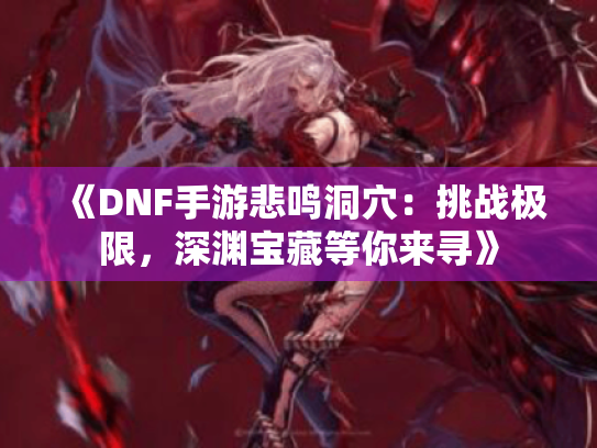 《DNF手游悲鸣洞穴：挑战极限，深渊宝藏等你来寻》