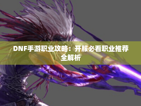 DNF手游职业攻略:开服必看职业推荐全解析 DNF手游职业攻略:开服必看职业推荐全解析