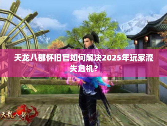 天龙八部怀旧官如何解决2025年玩家流失危机？