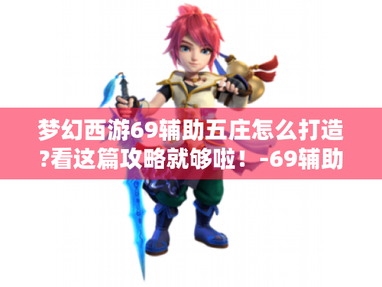 梦幻西游69辅助五庄怎么打造?看这篇攻略就够啦！-69辅助五庄-游戏攻略
