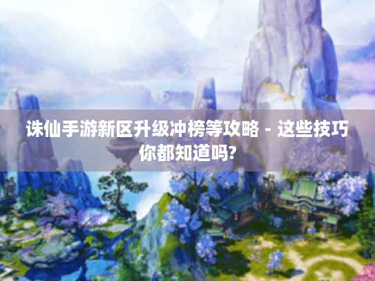 诛仙手游新区升级冲榜等攻略 - 这些技巧你都知道吗?