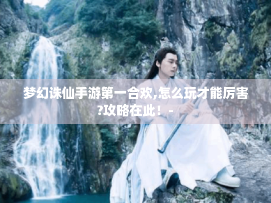 梦幻诛仙手游第一合欢,怎么玩才能厉害?攻略在此！-