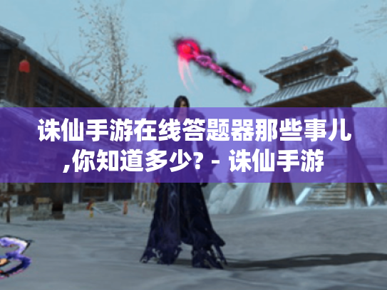 诛仙手游在线答题器那些事儿,你知道多少? - 诛仙手游 诛仙手游在线答题器那些事儿,你知道多少? - 诛仙手游