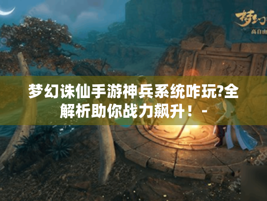 梦幻诛仙手游神兵系统咋玩?全解析助你战力飙升!- 梦幻诛仙手游神兵系统咋玩?全解析助你战力飙升!-