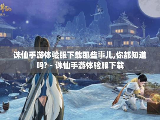 诛仙手游体验服下载那些事儿,你都知道吗? - 诛仙手游体验服下载