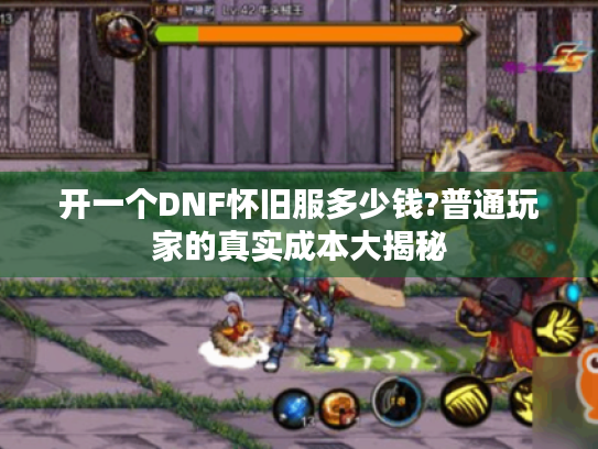 开一个DNF怀旧服多少钱?普通玩家的真实成本大揭秘 开一个DNF怀旧服多少钱?普通玩家的真实成本大揭秘