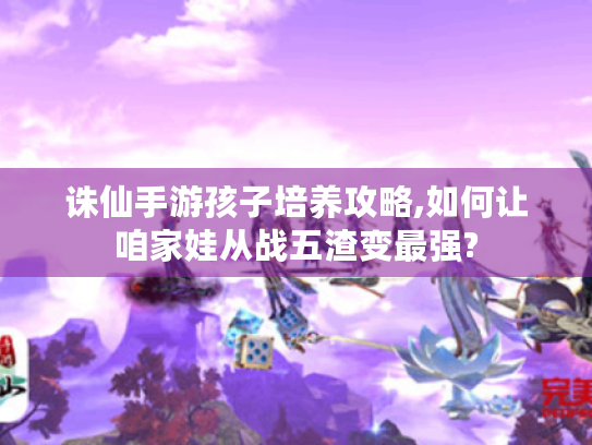 诛仙手游孩子培养攻略,如何让咱家娃从战五渣变最强?