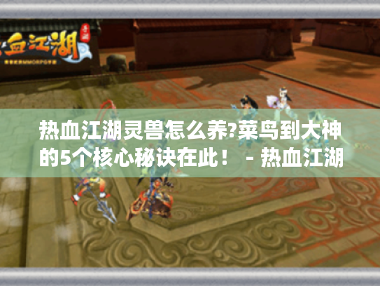 热血江湖灵兽怎么养?菜鸟到大神的5个核心秘诀在此！ - 热血江湖灵兽