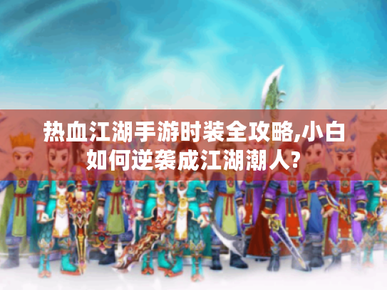 热血江湖手游时装全攻略,小白如何逆袭成江湖潮人?