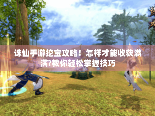 诛仙手游挖宝攻略！怎样才能收获满满?教你轻松掌握技巧