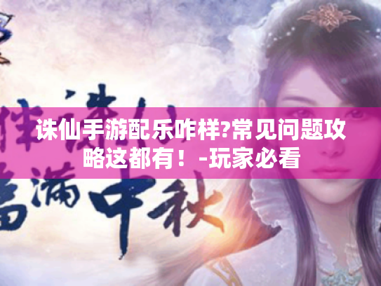 诛仙手游配乐咋样?常见问题攻略这都有！-玩家必看