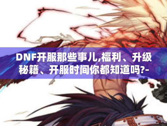 DNF开服那些事儿,福利、升级秘籍、开服时间你都知道吗?-目录,开服福利有哪些?可别错过啦!,开服怎么快速升级?秘籍在此!,DNF国服开服时间小科普 DNF开服那些事儿,福利、升级秘籍、开服时间你都知道吗?-目录,开服福利有哪些?可别错过啦!,开服怎么快速升级?秘籍在此!,DNF国服开服时间小科普
