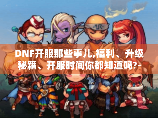 DNF开服那些事儿,福利、升级秘籍、开服时间你都知道吗?-目录,开服福利有哪些?可别错过啦!,开服怎么快速升级?秘籍在此!,DNF国服开服时间小科普 DNF开服那些事儿,福利、升级秘籍、开服时间你都知道吗?-目录,开服福利有哪些?可别错过啦!,开服怎么快速升级?秘籍在此!,DNF国服开服时间小科普