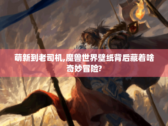 萌新到老司机,魔兽世界壁纸背后藏着啥奇妙冒险?