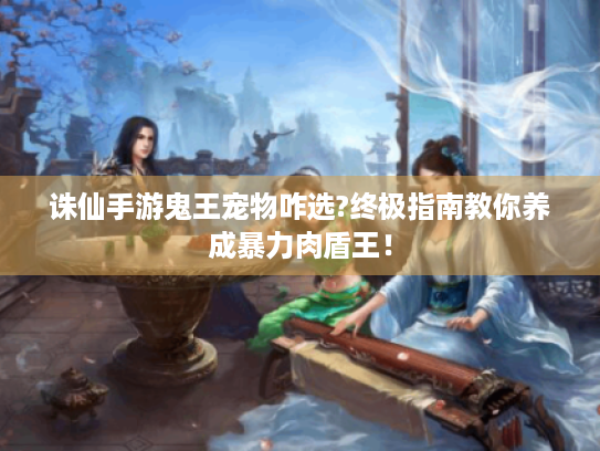 诛仙手游鬼王宠物咋选?终极指南教你养成暴力肉盾王！