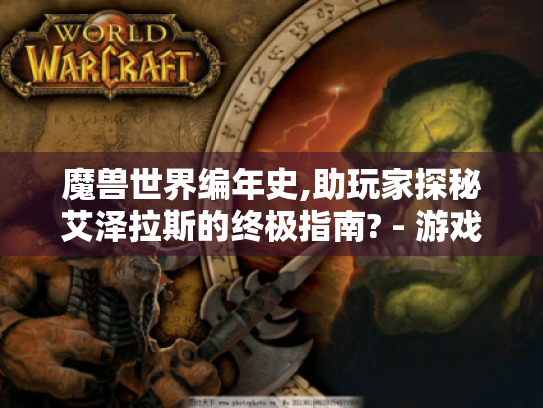 魔兽世界编年史,助玩家探秘艾泽拉斯的终极指南? - 游戏攻略必读