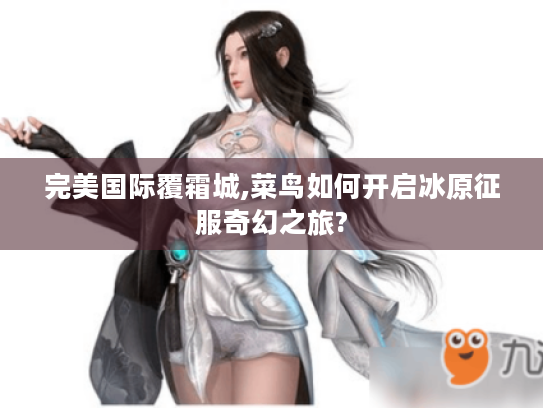 完美国际覆霜城,菜鸟如何开启冰原征服奇幻之旅? 完美国际覆霜城,菜鸟如何开启冰原征服奇幻之旅?