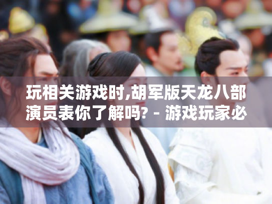 玩相关游戏时,胡军版天龙八部演员表你了解吗? - 游戏玩家必知