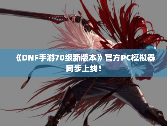 《DNF手游70级新版本》官方PC模拟器同步上线！