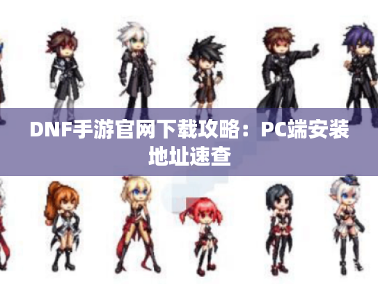 DNF手游官网下载攻略：PC端安装地址速查