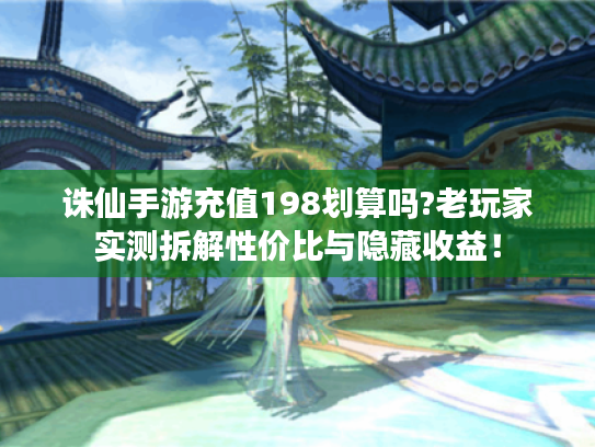 诛仙手游充值198划算吗?老玩家实测拆解性价比与隐藏收益！