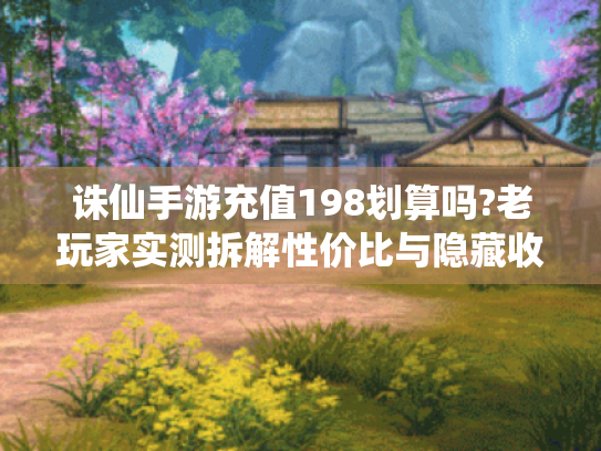诛仙手游充值198划算吗?老玩家实测拆解性价比与隐藏收益！
