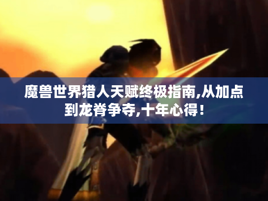 魔兽世界猎人天赋终极指南,从加点到龙脊争夺,十年心得！