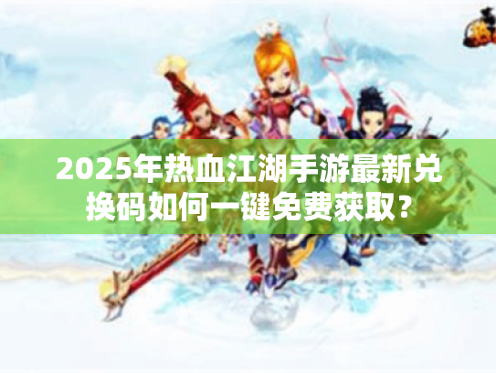 2025年热血江湖手游最新兑换码如何一键免费获取？