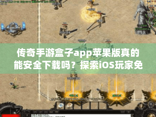 传奇手游盒子app苹果版真的能安全下载吗？探索iOS玩家免坑指南