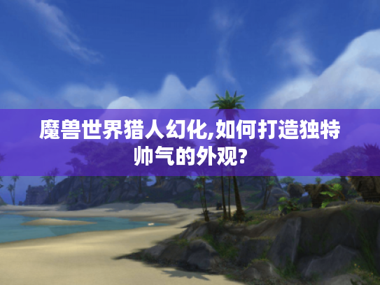 魔兽世界猎人幻化,如何打造独特帅气的外观?