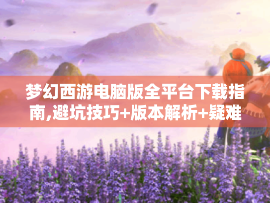 梦幻西游电脑版全平台下载指南,避坑技巧+版本解析+疑难排解