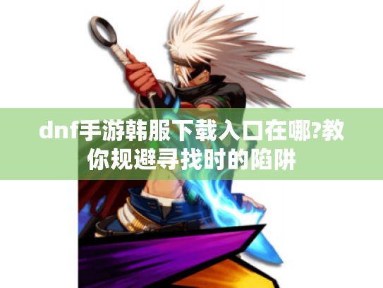 dnf手游韩服下载入口在哪?教你规避寻找时的陷阱 dnf手游韩服下载入口在哪?教你规避寻找时的陷阱