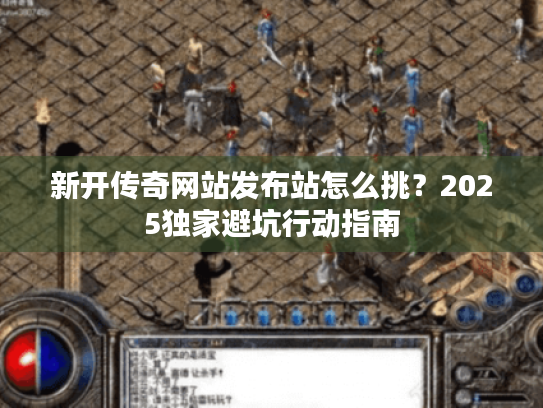 新开传奇网站发布站怎么挑？2025独家避坑行动指南