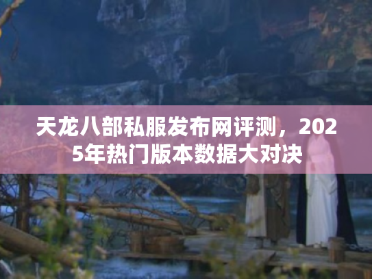 天龙八部私服发布网评测，2025年热门版本数据大对决