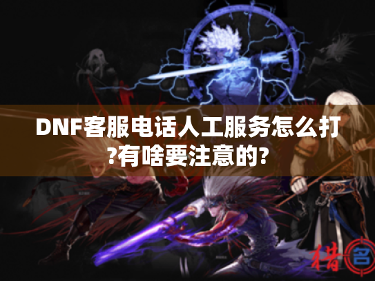 DNF客服电话人工服务怎么打?有啥要注意的?