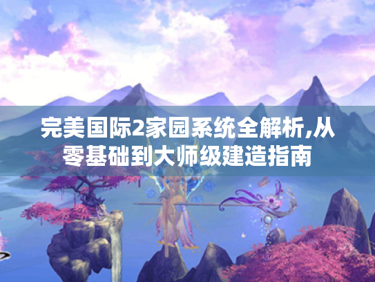 完美国际2家园系统全解析,从零基础到大师级建造指南