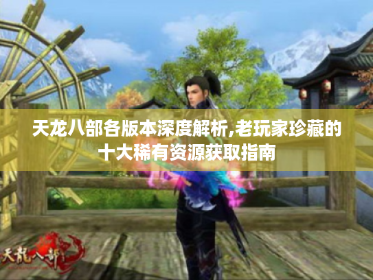天龙八部各版本深度解析,老玩家珍藏的十大稀有资源获取指南