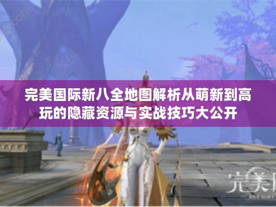完美国际新八全地图解析从萌新到高玩的隐藏资源与实战技巧大公开