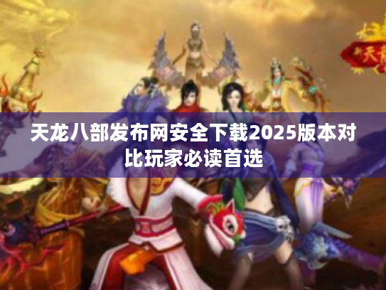 天龙八部发布网安全下载2025版本对比玩家必读首选