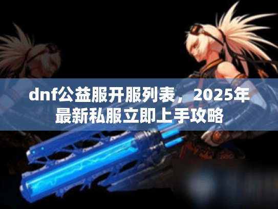 dnf公益服开服列表,2025年最新私服立即上手攻略 dnf公益服开服列表,2025年最新私服立即上手攻略