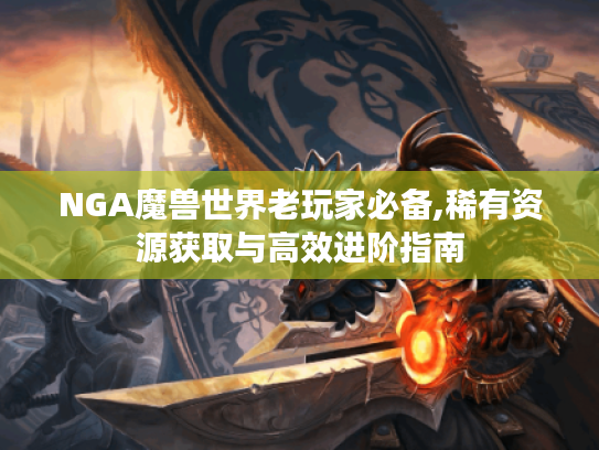 NGA魔兽世界老玩家必备,稀有资源获取与高效进阶指南