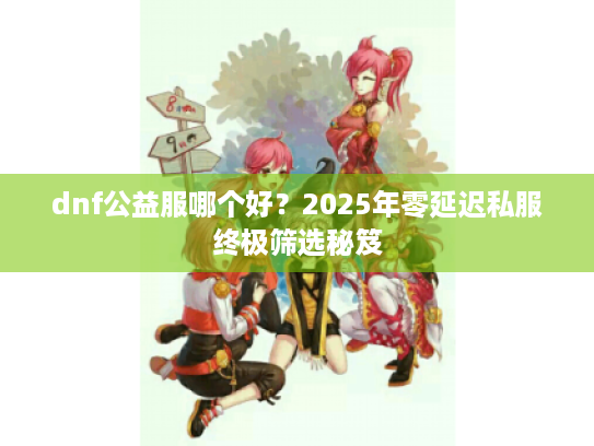 dnf公益服哪个好?2025年零延迟私服终极筛选秘笈 dnf公益服哪个好?2025年零延迟私服终极筛选秘笈