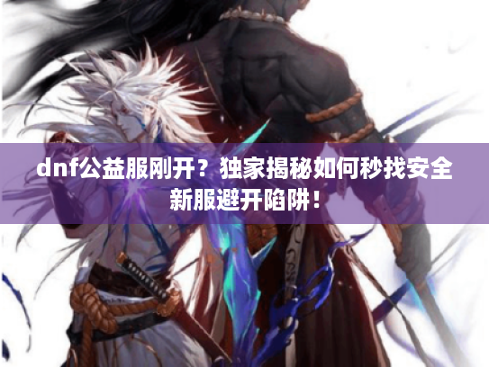 dnf公益服刚开?独家揭秘如何秒找安全新服避开陷阱! dnf公益服刚开?独家揭秘如何秒找安全新服避开陷阱!